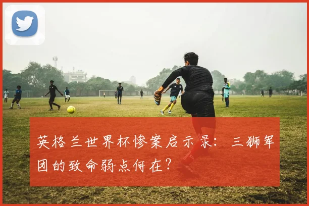 英格兰世界杯惨案启示录：三狮军团的致命弱点何在？