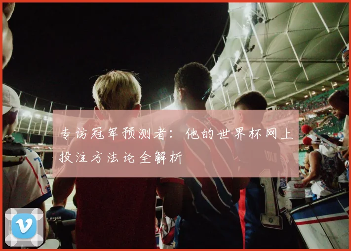 专访冠军预测者：他的世界杯网上投注方法论全解析