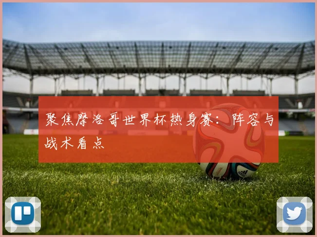 聚焦摩洛哥世界杯热身赛：阵容与战术看点