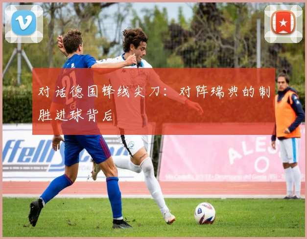对话德国锋线尖刀：对阵瑞典的制胜进球背后