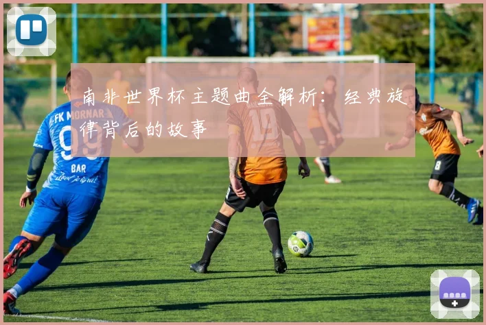 南非世界杯主题曲全解析:经典旋律背后的故事