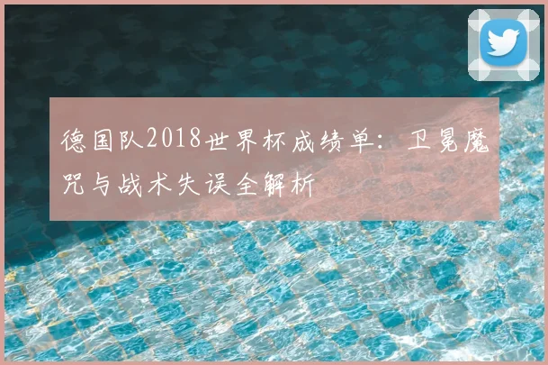 德国队2018世界杯成绩单：卫冕魔咒与战术失误全解析