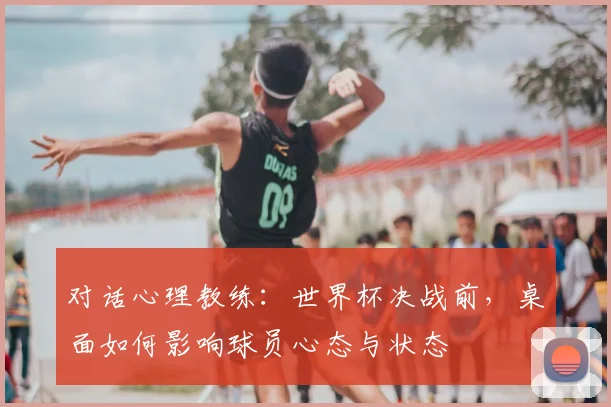 对话心理教练:世界杯决战前,桌面如何影响球员心态与状态