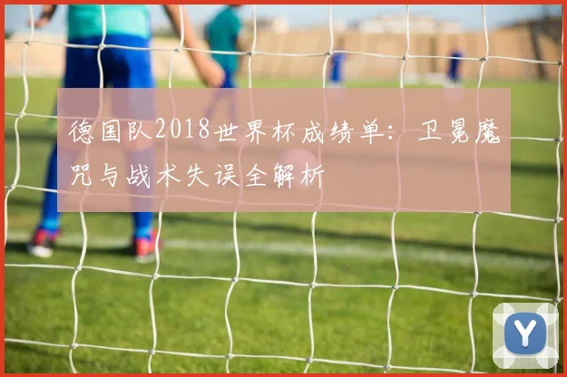 德国队2018世界杯成绩单：卫冕魔咒与战术失误全解析