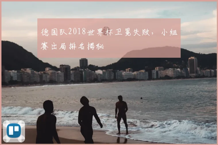 德国队2018世界杯卫冕失败，小组赛出局排名揭秘