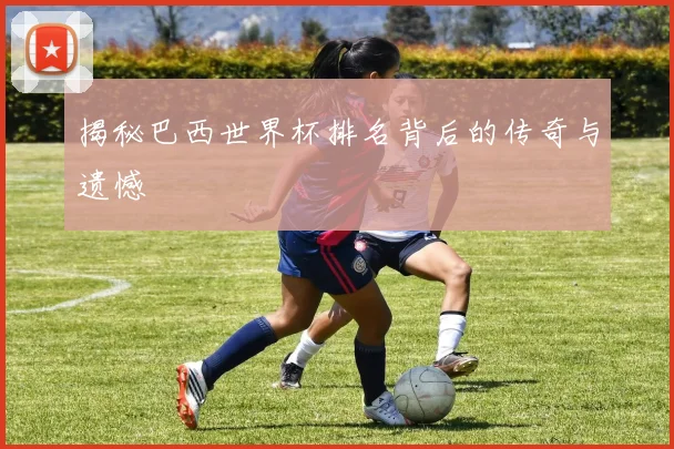 揭秘巴西世界杯排名背后的传奇与遗憾